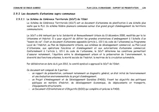 COMMUNE DE ERGUE-GABERIC

PLAN LOCAL D’URBANISME – RAPPORT DE PRESENTATION

129

2.9.2 Les documents d’urbanisme supra-communaux
2.9.2.1 Le Schéma de Cohérence Territoriale (SCoT) de l’Odet
Le Schéma de Cohérence Territoriale (SCoT) est un document d’urbanisme de planification à une échelle plus
vaste que le PLU. Ce schéma fédère plusieurs communes autour d’un grand projet d’aménagement du territoire
communautaire.
Le SCoT a été instauré par la loi Solidarité et Renouvellement Urbain du 13 décembre 2000, modifiée par la loi
Urbanisme et Habitat. Il a pour objectif de définir les grandes orientations d'aménagement à l'échelle d'un
"bassin de vie". C’est un document d’urbanisme opposable (article L. 122-1 du code de l'urbanisme) au Programme
Local de l'Habitat, au Plan de Déplacements Urbains, aux schémas de développement commercial, au Plan Local
d'Urbanisme, aux opérations foncières et d’aménagement et aux autorisations d’urbanisme commercial.
Conformément à l'article L. 121-1 du code de l'urbanisme, le SCoT détermine les conditions permettant
d'assurer notamment, l'équilibre entre le développement urbain et la préservation de l'environnement, la
diversité des fonctions urbaines, la mixité sociale de l'habitat, la maitrise de la circulation automobile.
Par délibération en date du 6 juin 2012, le comité syndical a approuvé le SCoT de l’Odet.
Ce document est composé de 3 parties :
- un rapport de présentation, contenant notamment un diagnostic général, un état initial de l’environnement
et une évaluation environnementale du projet d’aménagement,
- un Projet d’Aménagement et de Développement Durables (PADD), fixant les objectifs des politiques
publiques en matière d’habitat, de développement économique, de déplacements et transports,
d’équipements structurants.
- un Document d’Orientations et d’Objectifs (DOO) qui complète et précise le PADD.

 