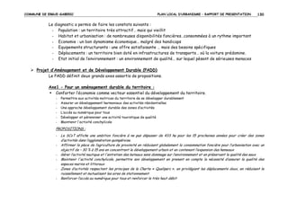 COMMUNE DE ERGUE-GABERIC

PLAN LOCAL D’URBANISME – RAPPORT DE PRESENTATION

130

Le diagnostic a permis de faire les constats suivants :
- Population : un territoire très attractif… mais qui vieillit
- Habitat et urbanisation : de nombreuses disponibilités foncières…consommées à un rythme important
- Economie : un bon dynamisme économique… malgré des handicaps
- Equipements structurants : une offre satisfaisante … mais des besoins spécifiques
- Déplacements : un territoire bien doté en infrastructures de transports… où la voiture prédomine.
- Etat initial de l’environnement : un environnement de qualité… sur lequel pèsent de sérieuses menaces
Projet d’Aménagement et de Développement Durable (PADD)
Le PADD définit deux grands axes assortis de propositions.
Axe1 - Pour un aménagement durable du territoire :
Conforter l’économie comme vecteur essentiel du développement du territoire.
-

Permettre aux activités motrices du territoire de se développer durablement
Assurer un développement harmonieux des activités résidentielles
Une approche développement durable des zones d’activités
L’accès au numérique pour tous
Développer et pérenniser une activité touristique de qualité
Maintenir l'activité conchylicole

PROPOSITIONS :
-

Le SCoT affiche une ambition foncière à ne pas dépasser de 433 ha pour les 15 prochaines années pour créer des zones
d’activités dans l’agglomération quimpéroise.
Affirmer la place de l’agriculture de proximité en réduisant globalement la consommation foncière pour l’urbanisation avec un
objectif de – 30 % à 15 ans en concentrant le développement urbain et en contenant l’expansion des hameaux
Gérer l’activité nautique et l'entretien des bateaux sans dommage sur l’environnement et en préservant la qualité des eaux
Maintenir l'activité conchylicole, permettre son développement en prenant en compte la nécessité d’assurer la qualité des
espaces marins et littoraux
Zones d’activités respectant les principes de la Charte « Qualiparc », en privilégiant les déplacements doux, en réduisant le
ruissellement et mutualisant les aires de stationnement
Renforcer l’accès au numérique pour tous et renforcer le très haut débit

 