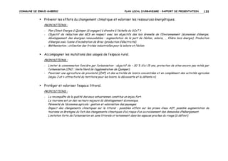 COMMUNE DE ERGUE-GABERIC

PLAN LOCAL D’URBANISME – RAPPORT DE PRESENTATION

133

Prévenir les effets du changement climatique et valoriser les ressources énergétiques.
PROPOSITIONS :
-

-

Plan Climat Energie à Quimper (à engager) à étendre à l’échelle du SCoT ?
Objectif de réduction des GES en respect avec les objectifs des lois Grenelle de l’Environnement (économies d’énergie,
développement des énergies renouvelables : augmentation de la part de l’éolien, solaire, … filière bois énergie). Production
d’énergie avec l’usine d’incinération de Briec (production d’électricité).
Méthanisation ; utilisation des friches industrielles pour le solaire et l’éolien.

Accompagner les mutations des usages de l’espace rural.
PROPOSITIONS :
-

Limiter la consommation foncière par l’urbanisation : objectif de – 30 % d’ici 15 ans, protection de sites encore peu mités par
l’urbanisation (CNO : limite Nord de l’agglomération de Quimper).
Favoriser une agriculture de proximité (ZAP) et des activités de loisirs concentrées et en complément des activités agricoles
(enjeu 3 et « attractivité du territoire pour les loisirs, la découverte et la détente »).

Protéger et valoriser l’espace littoral.
PROPOSITIONS :
-

La reconquête de la qualité des eaux estuariennes constitue un enjeu fort.
Le tourisme est un des vecteurs majeurs du développement économique.
Pérennité de l’économie agricole : gestion et valorisation des paysages.
Impact des changements climatiques sur le littoral : possibles effets sur les prises d’eau AEP, possible augmentation du
tourisme en Bretagne du fait des changements climatiques d’où risque d’un accroissement des demandes d’hébergement.
Limitation forte de l’urbanisation en zone littorale et notamment dans les espaces proches du rivage (à définir).

 