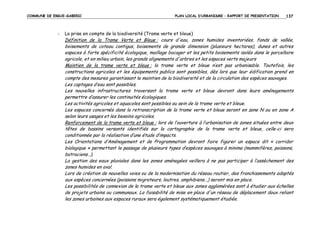 COMMUNE DE ERGUE-GABERIC

-

PLAN LOCAL D’URBANISME – RAPPORT DE PRESENTATION

137

La prise en compte de la biodiversité (Trame verte et bleue)

Définition de la Trame Verte et Bleue : cours d'eau, zones humides inventoriées, fonds de vallée,
boisements de coteau contigus, boisements de grande dimension (plusieurs hectares), dunes et autres
espaces à forte spécificité écologique, maillage bocager et les petits boisements isolés dans le parcellaire
agricole, et en milieu urbain, les grands alignements d'arbres et les espaces verts majeurs
Maintien de la trame verte et bleue : la trame verte et bleue n’est pas urbanisable. Toutefois, les
constructions agricoles et les équipements publics sont possibles, dès lors que leur édification prend en
compte des mesures garantissant le maintien de la biodiversité et de la circulation des espèces sauvages.
Les captages d’eau sont possibles.
Les nouvelles infrastructures traversant la trame verte et bleue devront dans leurs aménagements
permettre d’assurer les continuités écologiques.
Les activités agricoles et aquacoles sont possibles au sein de la trame verte et bleue.
Les espaces concernés dans la retranscription de la trame verte et bleue seront en zone N ou en zone A
selon leurs usages et les besoins agricoles.
Renforcement de la trame verte et bleue : lors de l’ouverture à l’urbanisation de zones situées entre deux
têtes de bassins versants identifiés sur la cartographie de la trame verte et bleue, celle-ci sera
conditionnée par la réalisation d’une étude d’impacts.
Les Orientations d’Aménagement et de Programmation devront faire figurer un espace dit « corridor
biologique » permettant le passage de plusieurs types d’espèces sauvages à minima (mammifères, poissons,
batraciens…).
La gestion des eaux pluviales dans les zones aménagées veillera à ne pas participer à l’assèchement des
zones humides en aval.
Lors de création de nouvelles voies ou de la modernisation du réseau routier, des franchissements adaptés
aux espèces concernées (poissons migrateurs, loutres, amphibiens...) seront mis en place.
Les possibilités de connexion de la trame verte et bleue aux zones agglomérées sont à étudier aux échelles
de projets urbains ou communaux. La faisabilité de mise en place d'un réseau de déplacement doux reliant
les zones urbaines aux espaces ruraux sera également systématiquement étudiée.

 