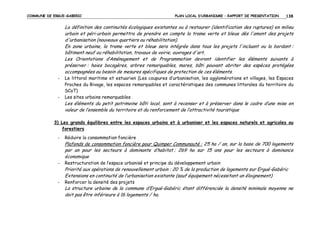 COMMUNE DE ERGUE-GABERIC

PLAN LOCAL D’URBANISME – RAPPORT DE PRESENTATION

138

La définition des continuités écologiques existantes ou à restaurer (identification des ruptures) en milieu
urbain et péri-urbain permettra de prendre en compte la trame verte et bleue dès l'amont des projets
d'urbanisation (nouveaux quartiers ou réhabilitation).
En zone urbaine, la trame verte et bleue sera intégrée dans tous les projets l'incluant ou la bordant :
bâtiment neuf ou réhabilitation, travaux de voirie, ouvrages d'art.
Les Orientations d’Aménagement et de Programmation devront identifier les éléments suivants à
préserver : haies bocagères, arbres remarquables, mares, bâti pouvant abriter des espèces protégées
accompagnées au besoin de mesures spécifiques de protection de ces éléments.
-

-

Le littoral maritime et estuarien (Les coupures d’urbanisation, les agglomérations et villages, les Espaces
Proches du Rivage, les espaces remarquables et caractéristiques des communes littorales du territoire du
SCoT)
Les sites urbains remarquables

Les éléments du petit patrimoine bâti local, sont à recenser et à préserver dans le cadre d’une mise en
valeur de l’ensemble du territoire et du renforcement de l’attractivité touristique
3) Les grands équilibres entre les espaces urbains et à urbaniser et les espaces naturels et agricoles ou
forestiers
-

Réduire la consommation foncière

Plafonds de consommation foncière pour Quimper Communauté : 25 ha / an, sur la base de 700 logements
par an pour les secteurs à dominante d’habitat ; 269 ha sur 15 ans pour les secteurs à dominance
économique
-

Restructuration de l’espace urbanisé et principe du développement urbain

Priorité aux opérations de renouvellement urbain : 20 % de la production de logements sur Ergué-Gabéric
Extensions en continuité de l’urbanisation existante (sauf équipement nécessitant un éloignement)
-

Renforcer la densité des projets

La structure urbaine de la commune d’Ergué-Gabéric étant différenciée la densité minimale moyenne ne
doit pas être inférieure à 16 logements / ha.

 