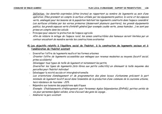 COMMUNE DE ERGUE-GABERIC

PLAN LOCAL D’URBANISME – RAPPORT DE PRESENTATION

139

Définition : les densités exprimées (dites brutes) se rapportent au nombre de logements au sein d’une
opération. Elles prennent en compte la surface utilisée par les équipements publics, la voirie et les espaces
verts, aménagés pour les besoins de la population habitant les logements construits dans l’espace considéré.
Les surfaces utilisées par les voiries primaires (desservant plusieurs quartiers), les grands équipements
publics, les grands espaces verts d’intérêt général (par exemple coulée verte, zones humides …) ne sont pas
prises en compte dans les calculs.
-

Principes pour assurer la protection de l’espace agricole

Afin de réduire le mitage de l’espace rural, les zones constructibles des hameaux seront limitées par un
contour encadrant de manière serrée les constructions existantes
4) Les objectifs relatifs à l’équilibre social de l’habitat, à la construction de logements sociaux et à
l’amélioration de l’habitat existant
-

Diversifier l’offre de logements neufs et les formes urbaines

Orienter l’offre de logements accessibles aux ménages aux revenus modestes ou moyens (locatif social,
primo-accédants)
Développer tous types de taille de logement et notamment les petits,
Diversifier les types de logements (lots libres aux petits collectifs) en diminuant la taille moyenne des
parcelles pour l’habitat individuel
-

Développer la mixité sociale et intergénérationnelle

Les orientations d’aménagement et de programmation des plans locaux d’urbanisme précisent la part
minimale de logement locatif social dans l’ensemble de la production d’une commune de la couronne urbaine,
hors résidence de tourisme : 20%.
-

Répondre aux besoins des populations spécifiques

Exemple : Etablissements d’Hébergement pour Personnes Agées Dépendantes (EHPAD), petites unités de
vie pour personnes âgées valides, aires d’accueil des gens du voyage…
-

Améliorer le parc existant

 