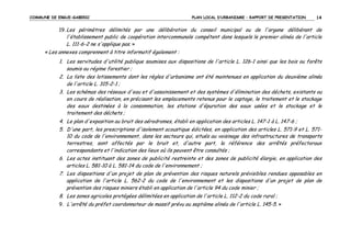COMMUNE DE ERGUE-GABERIC

PLAN LOCAL D’URBANISME – RAPPORT DE PRESENTATION

14

19. Les périmètres délimités par une délibération du conseil municipal ou de l'organe délibérant de

l'établissement public de coopération intercommunale compétent dans lesquels le premier alinéa de l'article
L. 111-6-2 ne s'applique pas. »
« Les annexes comprennent à titre informatif également :
1. Les servitudes d'utilité publique soumises aux dispositions de l'article L. 126-1 ainsi que les bois ou forêts
soumis au régime forestier ;
2. La liste des lotissements dont les règles d'urbanisme ont été maintenues en application du deuxième alinéa
de l'article L. 315-2-1 ;
3. Les schémas des réseaux d'eau et d'assainissement et des systèmes d'élimination des déchets, existants ou
en cours de réalisation, en précisant les emplacements retenus pour le captage, le traitement et le stockage
des eaux destinées à la consommation, les stations d'épuration des eaux usées et le stockage et le
traitement des déchets ;
4. Le plan d'exposition au bruit des aérodromes, établi en application des articles L. 147-1 à L. 147-6 ;
5. D'une part, les prescriptions d'isolement acoustique édictées, en application des articles L. 571-9 et L. 57110 du code de l'environnement, dans les secteurs qui, situés au voisinage des infrastructures de transports
terrestres, sont affectés par le bruit et, d'autre part, la référence des arrêtés préfectoraux
correspondants et l'indication des lieux où ils peuvent être consultés ;
6. Les actes instituant des zones de publicité restreinte et des zones de publicité élargie, en application des
articles L. 581-10 à L. 581-14 du code de l'environnement ;
7. Les dispositions d'un projet de plan de prévention des risques naturels prévisibles rendues opposables en
application de l'article L. 562-2 du code de l'environnement et les dispositions d'un projet de plan de
prévention des risques miniers établi en application de l'article 94 du code minier ;
8. Les zones agricoles protégées délimitées en application de l'article L. 112-2 du code rural ;
9. L'arrêté du préfet coordonnateur de massif prévu au septième alinéa de l'article L. 145-5. »

 