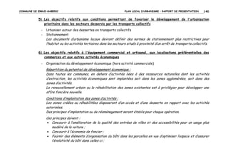 COMMUNE DE ERGUE-GABERIC

PLAN LOCAL D’URBANISME – RAPPORT DE PRESENTATION

140

5) Les objectifs relatifs aux conditions permettant de favoriser le développement de l'urbanisation
prioritaire dans les secteurs desservis par les transports collectifs
-

Urbaniser autour des dessertes en transports collectifs
Stationnement

Les documents d’urbanisme locaux devront définir des normes de stationnement plus restrictives pour
l’habitat ou les activités tertiaires dans les secteurs situés à proximité d’un arrêt de transports collectifs.
6) Les objectifs relatifs à l'équipement commercial et artisanal, aux localisations préférentielles des
commerces et aux autres activités économiques
-

Organisation du développement économique (hors activité commerciale)

Répartition du potentiel de développement économique :
Dans toutes les communes, en dehors d’activités liées à des ressources naturelles dont les activités
d’extraction, les activités économiques sont implantées soit dans les zones agglomérées, soit dans des
zones d’activités.
Le renouvellement urbain ou la réhabilitation des zones existantes est à privilégier pour développer une
offre foncière nouvelle.
Conditions d’implantation des zones d’activités :
Les zones créées ou réhabilitées disposeront d’un accès et d’une desserte en rapport avec les activités
autorisées.
Des principes d’implantation ou de réaménagement seront établis pour chaque opération.
Ces principes doivent :
• Concourir à l’amélioration de la qualité des entrées de villes et des accessibilités pour un usage plus
modéré de la voiture ;
• Concourir à l’économie de foncier ;
• Fournir des éléments d’organisation du bâti dans les parcelles en vue d’optimiser l’espace et d’assurer
l’évolutivité du bâti dans celles-ci ;

 