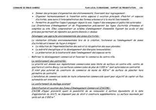 COMMUNE DE ERGUE-GABERIC

PLAN LOCAL D’URBANISME – RAPPORT DE PRESENTATION

141

•
•

Donner des principes d’organisation des stationnements, favorisant leur regroupement ;
Organiser harmonieusement la transition entre espaces à vocation principale d’habitat et espaces
d’activités, sans nuire à l’interpénétration des formes urbaines et à la mixité fonctionnelle ;
• Permettre de qualifier l’aspect paysager depuis la voie, l’aspect des enseignes et publicités autorisées.
Les Orientations d’Aménagement et de Programmation préciseront les types d’activités attendues et
adaptées au site. Elles comprendront un schéma d’aménagement d’ensemble figurant les accès et des
principes permettant de répondre aux points énoncés ci-dessus.
Développer une approche environnementale des zones d’activités :
La réalisation d’études environnementales lors de la création, l’extension ou l’aménagement de zones
d’activités est à mener de façon à intégrer :
• La réduction de l’imperméabilisation des sols et la récupération des eaux pluviales ;
• La sobriété énergétique et le développement des énergies renouvelables ;
• La préservation de la biodiversité dans l’aménagement des espaces verts.
-

Maîtriser le développement commercial et favoriser le commerce de centre-ville.

Le renforcement des centralités :
La priorité est donnée aux implantations commerciales sans limite de surface en centre-ville, centre de
quartiers et centre-Bourg. Les surfaces commerciales de plus de 1 000 m² sont autorisées en centralité.
Il n’est plus autorisé de construire de commerce de moins de 400 m² de surface de plancher hors
périmètre de centralité.
L’installation de commerces isolés de toute urbanisation commerciale ayant pour objectif de capter un flux
automobile est interdite.
Le confortement du maillage existant
Identification et vocation des Zones d’Aménagement Commercial (ZACOM) :
ZACOM d’hyper proximité ayant la possibilité de se renouveler à surface équivalente (à la date
d’approbation du SCoT), ne disposant pas de droit à construire supplémentaire. La surface maximale par
unité est de 2 000 m².

 