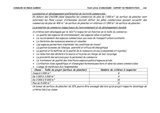COMMUNE DE ERGUE-GABERIC

PLAN LOCAL D’URBANISME – RAPPORT DE PRESENTATION

142

Localisation et développement préférentiel de l’activité commerciale :
En dehors des ZACOM (dans lesquelles les commerces de plus de 1 000 m² de surface de plancher sont
autorisés) les Plans Locaux d’Urbanisme devront définir les pôles commerciaux pouvant accueillir des
commerces de plus de 400 m² de surface de plancher et inférieur à 1 000 m² de surface de plancher.
La promotion du commerce respectueux de l’environnement et du développement durable
11 critères sont développés par le SCoT à respecter en fonction de la taille du commerce :
• La qualité des espaces de stationnement, des espaces vélos et piétons
• Le raccordement des espaces commerciaux aux axes de transport urbain existants
• La limitation des nuisances sonores et visuelles
• Les espaces permettant d’optimiser les conditions de travail
• La gestion économe de l’énergie, sobriété et efficacité énergétique
• La gestion et la maîtrise de la qualité de la ressource en eau (consommée et rejetée)
• La réduction des déchets à la source et la prise en charge de leur recyclage
• La proximité des services pour le personnel du commerce
• Le traitement de qualité des interfaces espaces publics/espaces privés
• L’utilisation d’une signalétique et d’enseignes harmonieuses hors et dans les zones commerciales
• L’usage de matériaux éco-responsables
Classe - Taille du projet (surface de plancher)
Nombre de critères à respecter
Jusqu’à 1 000 m²
8
De 1 000 à 3 000 m²
9
De 3 000 à 5 000 m²
10
Plus de 5 000 m²
11
Un bonus de surface de plancher de 10% pourra être envisagé dès lors qu’un projet respecte davantage de
critères liés à sa classe.

 