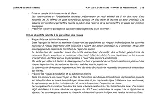 COMMUNE DE ERGUE-GABERIC

-

PLAN LOCAL D’URBANISME – RAPPORT DE PRESENTATION

144

Prise en compte de la trame verte et bleue

Les constructions et l’urbanisation nouvelles préserveront un recul minimal vis à vis des cours d’eau
naturels, de 30 mètres en zone naturelle ou agricole et d’au moins 15 mètres en zone urbanisée. Ces
espaces ont vocation à permettre l’accès du public sous réserve de ne pas remettre en cause leur fonction
écologique.
-

Préserver les unités paysagères (Les unités paysagères du SCoT de l’Odet)

8) Les objectifs relatifs à la prévention des risques
-

Risques liés aux activités humaines

Dans l’optique de limiter au maximum l’exposition des populations aux risques technologiques, les activités
nouvelles à risques importants sont localisées à l’écart des zones urbanisées ou à urbaniser, et/ou sont
accompagnées de mesures de limitation du risque à la source.
La localisation des nouvelles zones d’activités susceptibles d’accueillir des activités génératrices de
nuisances (bruit, poussières et nuisances olfactives) telles les plates-formes logistiques ou les process
d’incinération, doit être prévue le plus possible à l’écart des secteurs résidentiels.
On veille par ailleurs à limiter le développement urbain à proximité des activités existantes générant des
risques importants ou des nuisances fortes et avérées pour la population.
La construction de nouveaux logements au bord des voies de circulation recensées bruyantes de niveau haut
est limitée.
-

Prévenir les risques d’inondation et de submersion marine

Dans les secteurs non couverts par un Plan de Prévention des Risques d’Inondations, l’urbanisation nouvelle
est interdite dans les zones inondables par submersion et par rupture de digue (référence crue centennale)
lorsqu’aucune prescription technique n’est de nature à supprimer l’exposition au risque.
Les compléments de construction dans les zones urbaines existantes et la réalisation des zones d’extension
déjà viabilisées à la date d’entrée en vigueur du SCoT sont admis dans le respect de la législation en
vigueur. Les autres espaces soumis au risque de submersion/rupture de digue sont rendus inconstructibles.

 