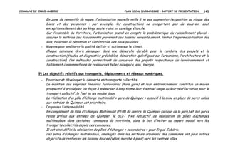 COMMUNE DE ERGUE-GABERIC

PLAN LOCAL D’URBANISME – RAPPORT DE PRESENTATION

145

En zone de remontée de nappe, l’urbanisation nouvelle veille à ne pas augmenter l’exposition au risque des
biens et des personnes : par exemple, les constructions ne comportent pas de sous-sol, sauf
exceptionnellement des parkings souterrains en cuvelage étanche.
Sur l’ensemble du territoire, l’urbanisation prend en compte la problématique du ruissellement pluvial :
assurer la maîtrise des écoulements provenant des bassins versants amont, limiter l’imperméabilisation des
sols, favoriser la rétention et l’infiltration des eaux pluviales.
-

Moyens pour améliorer la qualité de l’air et actions sur le climat.

Chaque commune devra s’engager dans une démarche durable pour la conduite des projets et la
construction (études et diagnostics préalables, démarches spécifiques sur l’urbanisme, l’architecture et la
construction). Ces méthodes permettront de concevoir des projets respectueux de l’environnement et
faiblement consommateurs de ressources telles qu’espace, eau, énergie.
9) Les objectifs relatifs aux transports, déplacements et réseaux numériques.
-

Favoriser et développer la desserte en transports collectifs

Le maintien des emprises linéaires ferroviaires (hors gare) et leur embranchement constitue un moyen
prospectif à privilégier, de façon à préserver à long terme leur éventuel usage ou leur réaffectation pour le
transport collectif, le fret ou les modes doux.
La réalisation d’un pôle d’échange multimodal « gare de Quimper » associé à la mise en place de parcs relais
aux entrées de Quimper est prioritaire.
-

Organiser l’intermodalité

En complément du Pôle d’Echanges Multimodal (PEM) du centre de Quimper (autour de la gare) et des parcs
relais prévus aux entrées de Quimper, le SCoT fixe l’objectif de réalisation de pôles d’échanges
multimodaux dans certaines communes du territoire, dans le but d’inciter au report modal vers les
transports collectifs depuis ces communes.
Il est ainsi défini la réalisation de pôles d’échanges « secondaires » pour Ergué-Gabéric.
Ces pôles d’échanges multimodaux, aménagés dans les secteurs urbanisés des communes ont pour autres
objectifs de renforcer les liaisons douces (vélos, marche à pied) vers les centres villes.

 