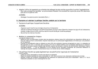 COMMUNE DE ERGUE-GABERIC

PLAN LOCAL D’URBANISME – RAPPORT DE PRESENTATION

150

Adapter l’offre de logements aux attentes des ménages les plus enclins aujourd’hui à quitter l’agglomération
-

Deux cibles principales sont identifiées : les primo-accédants modestes, et les accédants aux moyens plus élevés où le déterminant
porte plus sur la qualité de l’offre.

ACTIONS :
-

Développer l’accession sociale et abordable (PSLA…).

2- Poursuivre et valoriser la politique foncière conduite sur le territoire
Poursuivre la politique d'acquisitions foncières
ACTIONS :
-

Organiser à partir des PLU une stratégie d’ouverture à l’urbanisation
Valoriser la maîtrise foncière par une maîtrise équivalente du projet urbain (Identifier finement les objectifs de l’urbanisation,
localiser la répartition de l’offre, mettre en œuvre la mixité sociale par la maîtrise publique)
Reconstituer les réserves foncières

Modérer la consommation d’espace
Les objectifs retenus ici sont :
- Réduire de 30% la consommation foncière dans les extensions urbaines (zones AU) conformément aux dispositions définies par le
SCoT de l’Odet qui fixe la consommation moyenne maximale pour la communauté d’agglomération à 30 ha/an pour une production
de 700 logements.
- Favoriser le renouvellement urbain en réalisant au moins 30% de la production moyenne de logements en zone U. La réalisation de
900 logements en zone U à Quimper dans la durée du PLH est un objectif ambitieux dont la réalisation dépendra de la capacité à
mobiliser les principaux espaces mutables déjà identifiés (caserne des pompiers, ancienne cité administrative, bibliothèque, emprise
Gourmelen-Laënnec, …). Lors de l’élaboration ou de la révision de leur document d’urbanisme, les communes réaliseront un
repérage des espaces mutables et hiérarchiseront ceux-ci en fonction de leur intérêt stratégique.

Une politique foncière qui passe également par une planification rigoureuse de l’urbanisation
Les PLU doivent :
- Calibrer les zones urbanisables en fonction des besoins en logements
- Répartir de manière équilibrée les zones urbanisables (U, 1AU, 2AU) au service d’une urbanisation maîtrisée dans le temps
- Anticiper et définir les conditions d’aménagement des extensions en subordonnant toute zone d’urbanisation future (> à 1 ha) à
l’élaboration préalable d’un plan d’aménagement de zone

 