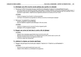 COMMUNE DE ERGUE-GABERIC

PLAN LOCAL D’URBANISME – RAPPORT DE PRESENTATION

151

3- Développer une offre locative sociale publique plus ajustée à la demande
Poursuivre l'effort de production pour satisfaire la demande et assurer le renouvellement du parc
-

La loi SRU impose aux communes de Quimper, Ergué-Gabéric et Plomelin d’atteindre à terme 20% de logements locatifs sociaux. Il
est proposé un taux de 30% de logements locatifs sociaux dans la production de nouveaux logements pour ces communes. Pour la
Commune d’ Ergué-Gabéric, l’objectif est de 24 logements sociaux/an sur la durée du PLH 2011-2016.

ACTIONS :
-

Produire du logement locatif public à coût plus abordable
Contribuer à l’actualisation du programme de référence du secteur de Kermoysan à Quimper

Retrouver l'accessibilité au logement
-

Produire du logement à coût plus abordable
Revoir les objectifs du logement social (développer l’offre très sociale)

ACTIONS :
-

Améliorer la réponse sociale concernant l’accès au logement public
Développer l’offre de logements adaptés

4- Engager une action de fond dans le centre-ville de Quimper
ACTIONS :
-

Disposer d’une connaissance approfondie du parc privé de centre-ville
Mobiliser les potentialités foncières et de réappropriations du bâti existant dans le centre-ville
Organiser la maîtrise d’œuvre de l’opération centre-ville
La prise en compte des copropriétés

5- Améliorer la réponse aux besoins spécifiques
Engager une politique structurée pour adapter l'habitat et « l'habiter au vieillissement »
ACTIONS :
-

Poursuivre l’action opérationnelle dans le parc privé
Adapter l’offre d’habitat au vieillissement de la population

 