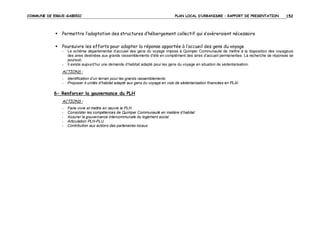 COMMUNE DE ERGUE-GABERIC

PLAN LOCAL D’URBANISME – RAPPORT DE PRESENTATION

152

Permettre l’adaptation des structures d’hébergement collectif qui s’avèreraient nécessaire
Poursuivre les efforts pour adapter la réponse apportée à l’accueil des gens du voyage
-

-

Le schéma départemental d’accueil des gens du voyage impose à Quimper Communauté de mettre à la disposition des voyageurs
des aires destinées aux grands rassemblements d’été en complément des aires d’accueil permanentes. La recherche de réponses se
poursuit.
Il existe aujourd’hui une demande d’habitat adapté pour les gens du voyage en situation de sédentarisation.

ACTIONS :
-

Identification d’un terrain pour les grands rassemblements
Proposer 4 unités d’habitat adapté aux gens du voyage en voie de sédentarisation financées en PLAI

6- Renforcer la gouvernance du PLH
ACTIONS :
-

Faire vivre et mettre en œuvre le PLH
Consolider les compétences de Quimper Communauté en matière d’habitat
Assurer la gouvernance intercommunale du logement social
Articulation PLH-PLU
Contribution aux actions des partenaires locaux

 