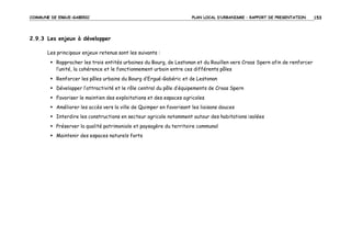 COMMUNE DE ERGUE-GABERIC

PLAN LOCAL D’URBANISME – RAPPORT DE PRESENTATION

2.9.3 Les enjeux à développer
Les principaux enjeux retenus sont les suivants :
Rapprocher les trois entités urbaines du Bourg, de Lestonan et du Rouillen vers Croas Spern afin de renforcer
l’unité, la cohérence et le fonctionnement urbain entre ces différents pôles
Renforcer les pôles urbains du Bourg d’Ergué-Gabéric et de Lestonan
Développer l’attractivité et le rôle central du pôle d’équipements de Croas Spern
Favoriser le maintien des exploitations et des espaces agricoles
Améliorer les accès vers la ville de Quimper en favorisant les liaisons douces
Interdire les constructions en secteur agricole notamment autour des habitations isolées
Préserver la qualité patrimoniale et paysagère du territoire communal
Maintenir des espaces naturels forts

153

 