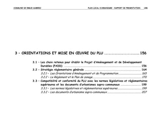 COMMUNE DE ERGUE-GABERIC

PLAN LOCAL D’URBANISME – RAPPORT DE PRESENTATION

155

3 – ORIENTATIONS ET MISE EN ŒUVRE DU PLU ........................ 156
3.1 – Les choix retenus pour établir le Projet d’Aménagement et de Développement
Durables (PADD) ................................................................ 156
3.2 – Stratégie règlementaire générale ............................................... 164

3.2.1 – Les Orientations d’Aménagement et de Programmation ................................ 165
3.2.2 – Le Règlement et le Plan de zonage ................................................................... 170
3.3 – Compatibilité et conformité du PLU avec les normes législatives et règlementaires
supérieures et les documents d’urbanismes supra-communaux ................. 199

3.3.1 – Les normes législatives et réglementaires supérieures ................................. 199
3.3.2 – Les documents d’urbanisme supra-communaux .............................................. 207

 