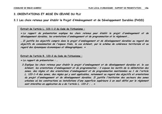 COMMUNE DE ERGUE-GABERIC

PLAN LOCAL D’URBANISME – RAPPORT DE PRESENTATION

156

3. ORIENTATIONS ET MISE EN ŒUVRE DU PLU
3.1 Les choix retenus pour établir le Projet d’Aménagement et de Développement Durables (PADD)
Extrait de l’article L. 123-1-2 du Code de l’Urbanisme :

« Le rapport de présentation explique les choix retenus pour établir le projet d'aménagement et de
développement durables, les orientations d'aménagement et de programmation et le règlement.…
… Il justifie les objectifs compris dans le projet d'aménagement et de développement durables au regard des
objectifs de consommation de l'espace fixés, le cas échéant, par le schéma de cohérence territoriale et au
regard des dynamiques économiques et démographiques. »
Extrait de l’article R. 123-2 du Code de l’Urbanisme :

« Le rapport de présentation : …
3. Explique les choix retenus pour établir le projet d'aménagement et de développement durables et, le cas
échéant, les orientations d'aménagement et de programmation ; il expose les motifs de la délimitation des
zones, des règles et des orientations d'aménagement et de programmation mentionnées au 1 de l'article
L. 123-1-4 des zones, des règles qui y sont applicables, notamment au regard des objectifs et orientations
du projet d'aménagement et de développement durables. Il justifie l'institution des secteurs des zones
urbaines où les constructions ou installations d'une superficie supérieure à un seuil défini par le règlement
sont interdites en application du a de l'article L. 123-2 ; … »

 