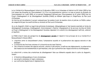 COMMUNE DE ERGUE-GABERIC

PLAN LOCAL D’URBANISME – RAPPORT DE PRESENTATION

157

La Loi Solidarité et Renouvellement Urbain du 13 décembre 2000, la Loi Urbanisme et Habitat du 02 Juillet 2003 et les
Lois issues des Grenelles de l’Environnement 1 & 2 (Loi de programmation relative à la mise en œuvre du Grenelle de
l’environnement du 3 août 2009, et Loi portant Engagement National pour l’Environnement du 12 juillet 2010) font du
Projet d’Aménagement et de Développement Durables (PADD) un élément spécifique et d’importance du Plan Local
d’Urbanisme.
Sa fonction est de présenter le projet communal pour les années à venir de manière claire et précise. Le PADD a valeur
de compatibilité pour les modifications ou révisions du Plan Local d’Urbanisme.
Au vu du diagnostic établi au regard des prévisions économiques, démographiques et des besoins exprimés en terme de
développement économique, d’aménagement, d’environnement, d’habitat, d’équipements et de services, les élus ont établi
un Projet d’Aménagement et de Développement Durables répondant à la volonté d’un développement maîtrisé, cohérent
et équilibré.
Le PADD s’inscrit dans une perspective de développement durable et répond à trois principes de la Loi Solidarité et
Renouvellement Urbains (SRU) :
•
•
•

L’équilibre entre le renouvellement urbain, l’urbanisation nouvelle et la préservation des espaces naturels et des
paysages ;
La diversité des fonctions urbaines et la diversité sociale dans l’habitat ;
Une utilisation économe des espaces naturels, urbains et périurbains, la maîtrise des déplacements, la préservation
des ressources environnementales et patrimoniales, ainsi que la prévention des risques naturels ou technologiques.

La collectivité a retenu des orientations de développement liées aux éléments exposés dans le cadre du diagnostic,
tenant :
•
•
•

à l’évolution démographique et socio-économique,
aux projets communaux et supra-communaux,
aux contraintes législatives et réglementaires.

 