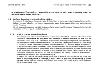 COMMUNE DE ERGUE-GABERIC

PLAN LOCAL D’URBANISME – RAPPORT DE PRESENTATION

158

Le développement d’Ergué-Gabéric à l’horizon 2028 s’articule autour de quatre enjeux transversaux majeurs qui
ont été déclinés par thèmes dans le PADD.

3.1.1 Renforcer la cohérence territoriale d’Ergué-Gabéric
Du diagnostic il ressort que la Commune est aujourd’hui constituée de plusieurs entités urbaines sans lien entre elles.
Le Bourg, Lestonan, le Rouillen… fonctionnent indépendamment les uns des autres sans qu’il en ressorte une cohérence
urbaine d’ensemble.
Hors la poussée démographique prévisible dans les prochaines années induit la nécessité d’organiser le territoire de
demain pour orienter les grands axes d’aménagement.

3.1.1.1 Définir la structure urbaine d’Ergué-Gabéric
Plusieurs enjeux ont été avancés pour structurer l’espace urbain. Il s’agit tout à la fois de créer les conditions
favorisant la cohésion entre les trois grands pôles urbains et de renforcer chacun de ces pôles. C’est en
particulier le cas du Bourg et de Lestonan dont les potentialités de développement pourront servir à maintenir,
voir développer les commerces et services existants. Les deux Zones d’Aménagement Concerté du Centre-Bourg
et du Cœur de Lestonan contribuent également au renouvellement urbain et à la vitalité des pôles de centralités.
Le renforcement de la cohésion urbaine s’est traduit par une convergence des trois entités urbaines vers le pôle
d’équipements de Croas-Spern. Ce rapprochement sera mis en œuvre par différentes politiques : extension vers
le Sud de Lestonan, développement du secteur de la Croix-Rouge/Saint-Joachim, renforcement du pôle de
Croas-Spern, redéfinition de parcours et rôles des transports en commun, création de voies nouvelles,
aménagement de carrefours, place pour les liaisons douces…
Le présent PLU constitue une première étape dans la mise en œuvre de cette politique de long terme. Pour
donner la plus grande lisibilité et cohérence au projet, le PLU se place dans une perspective de 15 ans
avec pour horizon 2028. On considère généralement, même si aucun chiffre ne le prescrit, que la durée d’un
PLU se situe entre 10 et 15 ans.

 