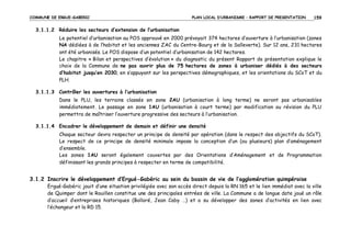 COMMUNE DE ERGUE-GABERIC

PLAN LOCAL D’URBANISME – RAPPORT DE PRESENTATION

159

3.1.1.2 Réduire les secteurs d’extension de l’urbanisation
Le potentiel d’urbanisation au POS approuvé en 2000 prévoyait 374 hectares d’ouverture à l’urbanisation (zones
NA dédiées à de l’habitat et les anciennes ZAC du Centre-Bourg et de la Salleverte). Sur 12 ans, 231 hectares
ont été urbanisés. Le POS dispose d’un potentiel d’urbanisation de 142 hectares.
Le chapitre « Bilan et perspectives d’évolution » du diagnostic du présent Rapport de présentation explique le
choix de la Commune de ne pas ouvrir plus de 75 hectares de zones à urbaniser dédiés à des secteurs
d’habitat jusqu’en 2030, en s’appuyant sur les perspectives démographiques, et les orientations du SCoT et du
PLH.
3.1.1.3 Contrôler les ouvertures à l’urbanisation
Dans le PLU, les terrains classés en zone 2AU (urbanisation à long terme) ne seront pas urbanisables
immédiatement. Le passage en zone 1AU (urbanisation à court terme) par modification ou révision du PLU
permettra de maîtriser l’ouverture progressive des secteurs à l’urbanisation.
3.1.1.4 Encadrer le développement de demain et définir une densité
Chaque secteur devra respecter un principe de densité par opération (dans le respect des objectifs du SCoT).
Le respect de ce principe de densité minimale impose la conception d’un (ou plusieurs) plan d’aménagement
d’ensemble.
Les zones 1AU seront également couvertes par des Orientations d’Aménagement et de Programmation
définissant les grands principes à respecter en terme de compatibilité.

3.1.2 Inscrire le développement d’Ergué-Gabéric au sein du bassin de vie de l’agglomération quimpéroise
Ergué-Gabéric jouit d’une situation privilégiée avec son accès direct depuis la RN 165 et le lien immédiat avec la ville
de Quimper dont le Rouillen constitue une des principales entrées de ville. La Commune a de longue date joué un rôle
d’accueil d’entreprises historiques (Bolloré, Jean Caby …) et a su développer des zones d’activités en lien avec
l’échangeur et la RD 15.

 
