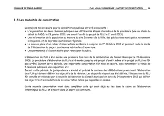 COMMUNE DE ERGUE-GABERIC

PLAN LOCAL D’URBANISME – RAPPORT DE PRESENTATION

16

1.5 Les modalités de concertation
Les moyens mis en œuvre pour la concertation publique ont été les suivants :
• L'organisation de deux réunions publiques aux différentes étapes charnières de la procédure (une au stade du
débat du PADD, le 28 janvier 2013, une avant l'arrêt du projet de PLU, le 11 avril 2013).
• Une information de la population au travers du site Internet de la Ville, des publications municipales, notamment
le magazine, et de la presse quotidienne régionale.
• La mise en place d'un cahier d'observations en Mairie à compter du 1er Octobre 2012 et pendant toute la durée
de l'élaboration du projet, aux heures habituelles d'ouverture.
• Une permanence d'élus en Mairie pour renseigner le public.
L’élaboration du PLU a été lancée une première fois lors de la délibération du Conseil Municipal le 15 décembre
2008. La procédure d’élaboration du PLU a été menée jusqu’au pré-projet d’arrêt, même si le projet de PLU ne fût
pas arrêté. Durant cette période, une importante concertation fût mise en œuvre, avec notamment la tenue de
5 réunions publiques, une exposition, etc.
Durant cette période, la jurisprudence a évolué et précisé le contenu des délibérations prescrivant l’élaboration
des PLU qui doivent définir les objectifs de la révision. Les objectifs n’ayant pas été définis, l’élaboration du PLU
fût annulée et relancée par la nouvelle délibération du Conseil Municipal en date du 24 septembre 2012 qui définit
les objectifs et les modalités de la concertation telles que rappelées ci-dessus.
Cette nouvelle concertation vient donc compléter celle qui avait déjà eu lieu dans le cadre de l’élaboration
interrompue du PLU, et s’inscrit dans un esprit de continuité.

 