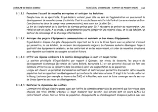 COMMUNE DE ERGUE-GABERIC

PLAN LOCAL D’URBANISME – RAPPORT DE PRESENTATION

160

3.1.2.1 Poursuivre l’accueil de nouvelles entreprises et anticiper les évolutions
Compte-tenu de sa spécificité, Ergué-Gabéric entend jouer rôle au sein de l’agglomération en poursuivant le
développement de nouvelles zones d’activités. C’est le cas de Kerourvois 2 et de Park-al-Lan en extension de PenCarn (toutes les deux de compétence communautaire), mais aussi sur Lézébel Est…
La fin de l’exploitation de la carrière de Kerrous prévue pour 2017 nécessite de prévoir sa reconversion. Une
réflexion est en cours. A ce stade, la programmation pourra comporter une réserve d’eau, et le cas échéant, un
secteur de concassage et de stockage intermédiaire.
3.1.2.2 Anticiper des projets d’équipements communautaires et maintenir un bon niveau d’équipements
Ergué-Gabéric dispose d’un pôle d’équipements important sur le site de Croas Spern avec un potentiel d’accueil
qui permettra, le cas échéant, de recevoir des équipements majeurs. La Commune souhaite développer l’aspect
qualitatif des équipements existants, en les confortant et en les modernisant, et créer de nouvelles structures
pour répondre aux besoins des usagers actuels et futurs.
3.1.2.3 Offrir une réponse cohérente à la montée démographique à court et moyen terme
La position privilégiée d’Ergué-Gabéric par rapport à Quimper, son niveau de desserte, les projets de
développement économique (extension de l’usine Bolloré, Kerourvois 2…) et son potentiel d’accueil en font une
Commune attractive qui va connaître dans les années à venir une augmentation de sa population.
L’enjeu est d’ouvrir un potentiel d’urbanisation suffisant et maîtrisé pour permettre d’accueillir cette nouvelle
population tout en apportant un développement qui renforce la cohérence urbaine. Il s’agit à la fois de conforter
le Bourg, Lestonan (par exemple au travers des ZAC) et le Rouillen, mais aussi de faire converger vers le secteur
de Croas-Spern les secteurs de développement.
3.1.2.4 Renforcer le dynamisme des centres
L’attractivité d’Ergué-Gabéric passe aussi par l’offre de commerces/services de proximité que l’on trouve dans
chacune des trois entités urbaines. Il s’agit d’assurer leur devenir. Des actions sont en cours (ZAC). Le
confortement urbain, tant en terme de population, d’équipements ou d’aménagement d’espaces publics avec une

 