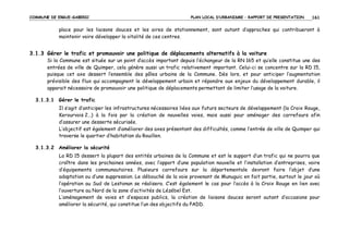 COMMUNE DE ERGUE-GABERIC

PLAN LOCAL D’URBANISME – RAPPORT DE PRESENTATION

161

place pour les liaisons douces et les aires de stationnement, sont autant d’approches qui contribueront à
maintenir voire développer la vitalité de ces centres.

3.1.3 Gérer le trafic et promouvoir une politique de déplacements alternatifs à la voiture
Si la Commune est située sur un point d’accès important depuis l’échangeur de la RN 165 et qu’elle constitue une des
entrées de ville de Quimper, cela génère aussi un trafic relativement important. Celui-ci se concentre sur la RD 15,
puisque cet axe dessert l’ensemble des pôles urbains de la Commune. Dès lors, et pour anticiper l’augmentation
prévisible des flux qui accompagnent le développement urbain et répondre aux enjeux du développement durable, il
apparait nécessaire de promouvoir une politique de déplacements permettant de limiter l’usage de la voiture.
3.1.3.1 Gérer le trafic
Il s’agit d’anticiper les infrastructures nécessaires liées aux futurs secteurs de développement (la Croix Rouge,
Kerourvois 2…) à la fois par la création de nouvelles voies, mais aussi pour aménager des carrefours afin
d’assurer une desserte sécurisée.
L’objectif est également d’améliorer des axes présentant des difficultés, comme l’entrée de ville de Quimper qui
traverse le quartier d’habitation du Rouillen.
3.1.3.2 Améliorer la sécurité
La RD 15 dessert la plupart des entités urbaines de la Commune et est le support d’un trafic qui ne pourra que
croître dans les prochaines années, avec l’apport d’une population nouvelle et l’installation d’entreprises, voire
d’équipements communautaires. Plusieurs carrefours sur la départementale devront faire l’objet d’une
adaptation ou d’une suppression. Le débouché de la voie provenant de Munuguic en fait partie, surtout le jour où
l’opération au Sud de Lestonan se réalisera. C’est également le cas pour l’accès à la Croix Rouge en lien avec
l’ouverture au Nord de la zone d’activités de Lézébel Est.
L’aménagement de voies et d’espaces publics, la création de liaisons douces seront autant d’occasions pour
améliorer la sécurité, qui constitue l’un des objectifs du PADD.

 