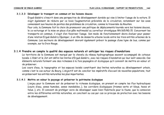 COMMUNE DE ERGUE-GABERIC

PLAN LOCAL D’URBANISME – RAPPORT DE PRESENTATION

162

3.1.3.3 Développer le transport en commun et les liaisons douces
Ergué-Gabéric s’inscrit dans une perspective de développement durable qui vise à limiter l’usage de la voiture. Il
s’agit également de réduire par ce biais l’augmentation prévisible de la circulation, notamment sur les axes
connaissant aux heures de pointes des problèmes de circulation, comme la traversée du Rouillen.
Pour cela, la Commune fait le choix de promouvoir une politique de déplacements tournée vers les liaisons douces,
le co-voiturage et la mise en place d’un pôle multimodal au carrefour stratégique RN 165/RD 15. Concernant les
transports en commun, il s’agit d’en favoriser l’usage. Son mode de fonctionnement devra évoluer pour passer
d’une relation Ergué-Gabéric/Quimper, à un rôle de desserte urbaine locale entre les trois entités urbaines de la
Commune. Les secteurs de développement devront également prévoir le passage d’une ligne de bus, comme par
exemple, sur la Croix Rouge.

3.1.4 Prendre en compte la qualité des espaces naturels et anticiper les risques d’inondations
Le territoire de la Commune est marqué par le chevelu du réseau hydrographique souvent accompagné de coteaux
boisés. L’Odet et le Jet ont défini les limites d’Ergué-Gabéric, avec les risques d’inondation qui leur sont associés. Ces
éléments naturels forment une des richesses à la fois paysagère et écologique qu’il convient de mettre en valeur et
de préserver.
Les cours d’eau, la topographie et les espaces boisés constituent des limites naturelles au développement urbain,
comme c’est le cas autour du Bourg. L’objectif est de concilier les impératifs d’accueil de nouvelles populations, tout
en préservant les entités naturelles les plus importantes.
3.1.4.1 Mettre en valeur le paysage et préserver le patrimoine écologique
L’enjeu pour la Commune est de préserver la richesse écologique, en prenant en compte les flux hydrauliques
(cours d’eau, zones humides, zones inondables…), les corridors écologiques (trames verte et bleue, haies et
talus…), etc. Il convient de protéger voire de développer aussi bien l’habitacle pour la faune, que la connexion
entre les différentes entités naturelles, en conciliant au cas par cas ce principe de protection avec les besoins
de développement.

 