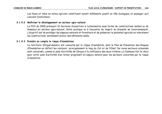 COMMUNE DE ERGUE-GABERIC

PLAN LOCAL D’URBANISME – RAPPORT DE PRESENTATION

163

Les haies et talus en milieu agricole constituent autant d’éléments jouant un rôle écologique et paysager qu’il
convient d’entretenir.
3.1.4.2 Maîtriser le développement en secteur agro-naturel
Le POS de 2000 prévoyait 61 hectares d’ouverture à l’urbanisation sous forme de constructions isolées ou de
hameaux en secteur agro-naturel. Cette pratique va à l’encontre de l’esprit du Grenelle de l’environnement.
L’objectif est de protéger les espaces naturels et forestiers et de préserver le potentiel agricole en interdisant
les constructions, notamment autour des bâtiments isolés.
3.1.4.3 Prendre en compte le risque d’inondations
Le territoire d’Ergué-Gabéric est concerné par le risque d’inondation, dont le Plan de Prévention des Risques
d’Inondation en définit les contours : principalement le long du Jet et de l’Odet. De rares secteurs urbanisés
sont concernés, comme la zone d’activités de Cleuyou à la confluence des deux rivières. La Commune fait le choix
pour cette zone d’activités d’un retour progressif en espace naturel pour les secteurs concernés par le risque
d’inondation.

 