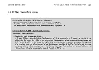 COMMUNE DE ERGUE-GABERIC

PLAN LOCAL D’URBANISME – RAPPORT DE PRESENTATION

164

3.2 Stratégie règlementaire générale

Extrait de l’article L. 123-1-2 du Code de l’Urbanisme :

« Le rapport de présentation explique les choix retenus pour établir …
… les orientations d'aménagement et de programmation et le règlement.… »
Extrait de l’article R. 123-2 du Code de l’Urbanisme :

« Le rapport de présentation : …
3. Explique les choix retenus pour établir …
… le cas échéant, les orientations d'aménagement et de programmation ; il expose les motifs de la
délimitation des zones, des règles et des orientations d'aménagement et de programmation mentionnées au
1 de l'article L. 123-1-4 des zones, des règles qui y sont applicables, notamment au regard des objectifs
et orientations du projet d'aménagement et de développement durables. Il justifie l'institution des secteurs
des zones urbaines où les constructions ou installations d'une superficie supérieure à un seuil défini par le
règlement sont interdites en application du a de l'article L. 123-2 ; … »

 