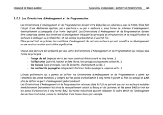 COMMUNE DE ERGUE-GABERIC

PLAN LOCAL D’URBANISME – RAPPORT DE PRESENTATION

165

3.2.1 Les Orientations d’Aménagement et de Programmation
Les Orientations d'Aménagement et de Programmation doivent être élaborées en cohérence avec le PADD. Elles font
l'objet d'une déclinaison spatiale, par « quartiers » ou par « secteurs », sous forme de schémas d'aménagement,
éventuellement accompagnés d'un texte explicatif. Les Orientations d'Aménagement et de Programmation doivent
être comprises comme des intentions d'aménagement indiquant les principes de structuration et de requalification de
secteurs à aménager ou à réhabiliter, et non comme la présentation d'un état fini.
Elles permettent de préciser les conditions d’aménagement de certains secteurs qui vont connaître un développement
ou une restructuration particulière significative.
Chacun des secteurs est présenté par une carte d’Orientations d’Aménagement et de Programmation qui indique sous
forme de principes :
-

l’usage du sol (espaces verts, secteurs constructibles à court ou long terme…)
l’affectation (activité, habitat en lots libres, lots groupés ou logements collectifs…)
les liaisons (voie principale, voie de desserte, cheminement, accès…)
les continuités paysagères (alignement d’arbres, lisière paysagère, espaces verts…)

L’étude préliminaire qui a permis de définir les Orientations d’Aménagement et de Programmation a porté sur
l’ensemble des zones mutables, y compris sur les zones d’urbanisation à long terme figurant au Plan de zonage en 2AU,
afin de définir un parti d’aménagement global cohérent.
Les Orientations d’Aménagement et de Programmation retenues dans le PLU ne portent que sur les secteurs mutables
immédiatement (notamment les sites de renouvellement urbain du Bourg et de Lestonan, et les zones 1AU) et non sur
les zones d’urbanisation à long terme 2AU. Certaines indications peuvent dépasser le cadre strict de l’aménagement
des secteurs mutables, comme la réalisation d’une liaison douce par exemple.

 