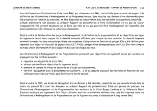 COMMUNE DE ERGUE-GABERIC

PLAN LOCAL D’URBANISME – RAPPORT DE PRESENTATION

166

Lors de l’ouverture à l’urbanisation d'une zone 2AU, par classement en 1AU, cette étude pourra servir de support à la
définition des Orientations d’Aménagement et de Programmation qui, dans tous les cas, devront être réexaminées pour
les actualiser en fonction du contexte, et être élaborées en concertation avec les habitants des quartiers concernés.
L’étude préliminaire est annexée au présent Rapport de présentation à titre d’information et n’a pas de valeur
d’opposabilité. Elle permet néanmoins de se faire une idée de ce que pourrait être l’aménagement de l’ensemble des
zones mutables et de retrouver la cohérence d’ensemble.
Dans le cadre de l’élaboration des projets d’aménagement, la définition de la programmation et sa répartition par type
de logements devra tenir compte de la densité minimale affichée pour chaque secteur mutable. La densité moyenne
minimale à respecter dans son principe laisse une souplesse d’adaptation en fonction du projet. Elle a été définie pour
répondre aux objectifs d’accueil de population (SCoT, PADD, perspectives démographiques du PLU). Elle tient compte
du tissu urbain environnant et de la capacité d’accueil de chaque secteur.
Les Orientations d’Aménagement et de Programmation prévoient une répartition du logement social par secteur en
s’appuyant sur les critères suivants :
•
•
•
•

répondre aux objectifs de la Loi SRU,
obtenir une meilleure répartition du logement social,
prendre en compte le niveau de desserte et d’accès aux équipements,
vérifier l’adéquation avec la programmation (collectif, …) et la capacité d’accueil des terrains en fonction de leur
configuration et de leur taille, pour favoriser la mixité sociale.

Dans le cadre du POS, une étude de dérogation à la Loi Barnier a été réalisée, complétée par une nouvelle étude dans le
cadre du présent PLU (voir les Annexes du présent Rapport de présentation). Elles ont permis de préciser les
Orientations d’Aménagement et de Programmation des secteurs de la Croix Rouge, Lenhesq et la Salleverte Nord.
D’autres secteurs ont également fait l’objet d’étude, mais les orientations définies n’ont pas été reprises dans les
Orientations d’Aménagement et de Programmation car ils figurent en zones d’urbanisation à long terme 2AU.

 