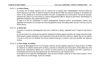 COMMUNE DE ERGUE-GABERIC

PLAN LOCAL D’URBANISME – RAPPORT DE PRESENTATION

167

3.2.1.1 Le Centre-Bourg
Ce secteur est en pleine mutation avec la création de la nouvelle Zone d’Aménagement Concerté (ZAC) du
Centre-Bourg le 6 juin 2011. Il répond à l’objectif affiché dans le PADD de conforter le Bourg et notamment son
centre et les commerces et services existants. En effet, le programme de la ZAC prévoit l’accueil de nouveaux
habitants (du collectif aux lots libres), la création d’équipements (Mairie, Maison du patrimoine, médiathèque), la
possibilité d’implanter des commerces/services.
Il s’agit à la fois de redynamiser le centre (aménagement d’espaces publics, renouvellement urbain), mais
également de l’étendre en articulant les futurs équipements autour d’un espace public qui sera relié avec ceux du
Centre-Bourg.
3.2.1.2 Le Bourg Sud
Là encore, le projet de développement Sud vise à conforter le Bourg, répondant ainsi à l’objectif fixé dans le
PADD.
Le terrain s’inscrit en continuité d’un quartier résidentiel du Bourg jusqu’à rejoindre une frange naturelle boisée.
Relativement exposé visuellement, les orientations tirent partie de cette ouverture visuelle (axe de vue associé
à l’accès au site) tout en intégrant les futures constructions par la création d’une haie parallèle aux lignes de
niveaux.
3.2.1.3 La Croix Rouge et Lenhesq
Le projet de développement sur la Croix Rouge constitue une des réponses majeures à l’enjeu premier du PADD
de renforcer la cohésion urbaine entre le Bourg, Lestonan et le Rouillen vers Croas Spern. Cette démarche a été
amorcée par l’urbanisation opérée sur le secteur de Saint-Joachim et se poursuivra vers l’Est. L’ouverture à
l’urbanisation des autres secteurs passera par une modification ou une révision du PLU.
A proximité de cet important développement, deux secteurs viennent conforter le tissu urbain existant, l’un en
cœur d’îlots sur la Croix Rouge, l’autre sur Lenhesq.

 