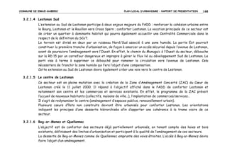 COMMUNE DE ERGUE-GABERIC

PLAN LOCAL D’URBANISME – RAPPORT DE PRESENTATION

168

3.2.1.4 Lestonan Sud
L’extension au Sud de Lestonan participe à deux enjeux majeurs du PADD : renforcer la cohésion urbaine entre
le Bourg, Lestonan et le Rouillen vers Croas Spern ; conforter Lestonan. La vocation principale de ce secteur est
de créer un quartier à dominante habitat qui pourra également accueillir une Centralité Commerciale dans le
respect de la définition du SCoT.
Le terrain est divisé en deux par un ruisseau Nord/Sud associé à une zone humide. La partie Est pourrait
constituer la première tranche d’urbanisation, de façon à amorcer un accès sécurisé depuis l’avenue de Lestonan,
avant de poursuivre l’aménagement vers l’Ouest. En effet, le chemin du Munuguic à l’Ouest du secteur, débouche
sur la RD 15 par un carrefour dangereux et impropre à gérer le flux lié au développement Sud de Lestonan. Le
parti vise à terme à supprimer ce débouché pour ramener la circulation vers l’avenue de Lestonan. Cela
nécessitera de franchir la zone humide qui fera l’objet d’une compensation.
Cette extension au Sud de Lestonan devra également créer une voie vers le centre de Lestonan.
3.2.1.5 Le centre de Lestonan
Ce secteur est en pleine mutation avec la création de la Zone d’Aménagement Concerté (ZAC) du Cœur de
Lestonan créé le 11 juillet 2000. Il répond à l’objectif affiché dans le PADD de conforter Lestonan et
notamment son centre et les commerces et services existants. En effet, le programme de la ZAC prévoit
l’accueil de nouveaux habitants (collectifs, maisons de ville…), l’implantation de commerces/services…
Il s’agit de redynamiser le centre (aménagement d’espaces publics, renouvellement urbain).
Plusieurs cœurs d’îlots non construits devront être urbanisés pour conforter Lestonan. Les orientations
indiquent les principes d’une desserte hiérarchisée afin d’apporter une cohérence à la trame viaire de ce
secteur.
3.2.1.6 Beg-ar-Menez et Quellennec
L’objectif est de conforter des secteurs déjà partiellement urbanisés, en tenant compte des haies et bois
existants, définissant des limites d’urbanisation et participant à la qualité de l’aménagement de ces secteurs.
La desserte de Beg-ar-Menez comme de Quellennec emprunte des voies étroites. L’accès à Beg-ar-Menez devra
faire l’objet d’un aménagement.

 