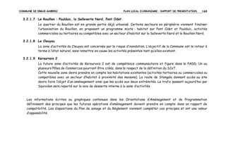 COMMUNE DE ERGUE-GABERIC

PLAN LOCAL D’URBANISME – RAPPORT DE PRESENTATION

169

3.2.1.7 Le Rouillen : Poulduic, la Salleverte Nord, Pont Odet
Le quartier du Rouillen est en grande partie déjà urbanisé. Certains secteurs en périphérie viennent finaliser
l’urbanisation du Rouillen, en proposant un programme mixte : habitat sur Pont Odet et Poulduic, activités
commerciales ou tertiaires ou compatibles avec un secteur d’habitat sur la Salleverte Nord et le Rouillen Nord.
3.2.1.8 Le Cleuyou
La zone d’activités du Cleuyou est concernée par le risque d’inondation. L’objectif de la Commune est le retour à
terme à l’état naturel, sans remettre en cause les activités présentes tant qu’elles existent.
3.2.1.9 Kerourvois 2
La future zone d’activités de Kerourvois 2 est de compétence communautaire et figure dans le PADD. Un ou
plusieurs Pôles de Commerces pourront être créés, dans le respect de la définition du SCoT.
Cette nouvelle zone devra prendre en compte les habitations existantes (activités tertiaires ou commerciales ou
compatibles avec un secteur d’habitat à proximité des maisons). La route de Stangala donnant accès au site
devra faire l’objet d’un aménagement ainsi que les accès aux deux extrémités. Le trafic passant aujourd’hui par
Squividan sera reporté sur la voie de desserte interne à la zone d’activités.

Les informations écrites ou graphiques contenues dans les Orientations d’Aménagement et de Programmation
définissent des principes que les futures opérations d’aménagement doivent prendre en compte dans un rapport de
compatibilité. Les dispositions du Plan de zonage et du Règlement viennent compléter ces principes et ont une valeur
d’opposabilité.

 
