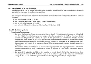COMMUNE DE ERGUE-GABERIC

PLAN LOCAL D’URBANISME – RAPPORT DE PRESENTATION

170

3.2.2 Le Règlement et le Plan de zonage
Le Règlement et le Plan de zonage constituent deux documents indissociables du volet réglementaire, l’un pour la
partie écrite, l’autre pour la représentation graphique.
Les principaux choix découlent des options d’aménagement retenues et couvrent l’intégralité du territoire communal
divisé en :
•
•
•
•

zone urbaine U (UH, UI, UF, UL et UY)
zone à urbaniser AU (1AUH, 1AUI, 1AUZ, 2AUH, 2AUI et 2AUL)
zone agricole A (secteurs Aa, Ab et Ah)
zone naturelle et forestière N (secteurs Na, Nca, Nci, Nh, Nj, NL et Nzh)

3.2.2.1 Evolutions générales
Evolutions du Plan de zonage
Les zones d'urbanisation future non construites figurant dans le POS, qu’elles soient classées en NA ou NA2,
ont fait l’objet d’une relecture au cas par cas pour répondre aux objectifs du SCoT qui fixent une densité
minimale de 16 logements par hectare, et à ceux du PLH qui fixent une consommation foncière maximale
ramenée à la durée estimée du PLU sur 16 ans, de 85 hectares de zones à urbaniser AU dédiées à de l’habitat.
Le POS en prévoyait près du triple (environ 253 hectares cumulant les zones NAb, c, d, NA2 habitat et ZAC).
La Commune a fait le choix de ne pas ouvrir plus de 75 hectares de zones à urbaniser dédiés à des secteurs
d’habitat.
Les critères retenus pour effectuer ce nouveau découpage répondent à 2 enjeux prioritaires : renforcer la
cohésion urbaine entre le Bourg, Lestonan et le Rouillen en direction de Croas Spern ; conforter le Bourg et
Lestonan.
Les zones 1NA urbanisées du POS ont été classées en zone U dans le PLU et les deux anciennes Zones
d’Aménagement Concerté (ZAC) du Centre-Bourg et de la Salleverte, qui ont été clôturées, ont intégré le
zonage du PLU. La ZAC de Lézébel également clôturée était déjà intégrée au Plan de zonage du POS.

 