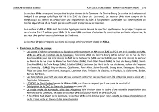 COMMUNE DE ERGUE-GABERIC

PLAN LOCAL D’URBANISME – RAPPORT DE PRESENTATION

174

Le secteur UHa correspond aux parties les plus denses de la Commune : le Centre-Bourg (le centre de Lestonan est
intégré à un zonage spécifique UY lié à la ZAC du Cœur de Lestonan). Le secteur UHa tient compte de la
morphologie du centre en prescrivant une implantation du bâti à l’alignement, autorisant les constructions en
limites séparatives et ne fixant pas de coefficient d’emprise au sol maximal.
Les secteurs UHb et UHc sont liés à des typologies moins denses de quartier pavillonnaire. Le prospect impose un
recul entre 0 et 5 mètres pour UHb. Si la zone UHb continue d’autoriser la construction en limite séparative, le
secteur UHc prévoit un recul minimum de 3 mètres.
Le secteur UHgv correspond aux Gens du voyage antérieurement classé en NDLs.
Evolutions du Plan de zonage
Les zones d’habitat urbanisées ou équipées antérieurement en NA ou en ZAC au POS ont été classées en UHa,
UHb ou UHc en fonction de la typologie : l’ancienne ZAC du Centre-Bourg (UHa autour de la rue du Parc
Boutinou/UHc pour les lots libres), la ZAC de la Salleverte (UHb au Nord/UHc pour les lots libres), le secteur
au Nord de la rue Jean le Menn/rue Pont Callec (UHb), Pont-Odet Nord (UHc), le Sud du Bourg (UHc), SaintJoachim (UHc), la Croix Rouge (UHc), Lézébel (UHc), Lestonan (au Nord de la rue du Ménez, autour de l’impasse
de Kerveady… (UHc)), Beg-ar-Menez, Quellennec, Pont Allen, Saint-Guenolé, Stang Venn, Kerangueo, Garsalec,
Place an Dans, Pen-Carn Nord, Munuguic, Lestonan Vian, Tréodet, le Cleuyou, le Poulduic, la Salleverte, Boden,
Keriou, Kerdilès…
Les habitations jouxtant une zone UH qui viennent conforter ces secteurs ont été intégrées dans la zone UH :
Squividan, Stanqueau…
L’EHPAD de Coat Kerhuel passe de UHa en UHb, car il ne correspond pas à une zone de centralité.
Intégration de la ZAC du Cœur de Lestonan en zone UY.
Le stade route de Kerveady, allée des Alouettes doit évoluer dans le cadre d’une nouvelle organisation des
terrains sur la Commune, et passe en secteur UHc (déjà pour moitié en UHc au POS).
A l’extrême Sud-Ouest de la Commune, le secteur UHb a été diminué pour tenir compte du risque d’inondation et
de la trame verte et bleue et des zones humides.

 