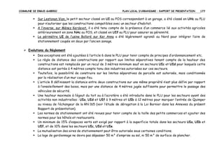 COMMUNE DE ERGUE-GABERIC

PLAN LOCAL D’URBANISME – RAPPORT DE PRESENTATION

177

Sur Lestonan Vian, le petit secteur classé en UI au POS correspondant à un garage, a été classé en UHc au PLU
pour n’autoriser que les constructions compatibles avec un secteur d’habitat.
A l’inverse, sur Ménez Kerdevot, il a été tenu compte de la présence d’un commerce lié aux activités agricoles
antérieurement en zone NAc au POS, et classé en UIf au PLU pour assurer sa pérennité.
Le périmètre UI de l’usine Bolloré sur Ker Anna a été légèrement agrandi au Nord pour intégrer l’aire de
stationnement coupée en deux par l’ancien zonage.
Evolutions du Règlement
Des exceptions ont été ajoutées à l’article 6 dans le PLU pour tenir compte de principes d’ordonnancement etc.
La règle de distance des constructions par rapport aux limites séparatives tenant compte de la hauteur des
constructions est remplacée par un recul de 3 mètres minimum sauf en secteurs UIc et UId pour lesquels cette
distance est portée à 4 mètres compte tenu des industries autorisées sur ces secteurs.
Toutefois, la possibilité de construire sur les limites séparatives de parcelle est autorisée, mais conditionnée
par la réalisation d’un mur coupe-feu.
L’article 8 définissant la distance entre deux constructions sur une même propriété n’est plus défini par rapport
à l’ensoleillement des baies, mais par une distance de 4 mètres jugée suffisante pour permettre le passage des
véhicules de sécurité.
Une hauteur maximale à l’égout du toit ou à l’acrotère a été introduite dans le PLU pour les secteurs ayant des
activités non industrielles : UIa, UId et UIf à 9 mètres et UIb à 12 mètres pour marquer l’entrée de Quimper
au niveau de l’échangeur de la RN 165 (voir l’étude de dérogation à la Loi Barnier dans les Annexes du présent
Rapport de présentation).
Les normes de stationnement ont été revues pour tenir compte de la taille des petits commerces et ajouter des
normes pour les hôtels et restaurants.
Un minimum de 15% d’espaces verts est exigé par rapport à la superficie totale dans les secteurs UIa, UIb et
UIf, et de 10% dans les secteurs UIc, UId et UIe.
La mutualisation des aires de stationnement peut être autorisée sous certaines conditions.
La loge de gardiennage ne devra pas dépasser 50 m² d’emprise au sol, ni 50 m² de surface de plancher.

 