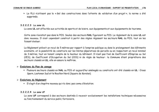 COMMUNE DE ERGUE-GABERIC

PLAN LOCAL D’URBANISME – RAPPORT DE PRESENTATION

178

Le PLU n’utilisant pas le « Gel des constructions dans l’attente de validation d’un projet », la norme a été
supprimée.

3.2.2.2.3 La zone UL
La zone UL est affectée aux activités de sports et de loisirs, aux équipements et aux équipements de tourisme.
Cette zone n’existait pas dans le POS. Seules des secteurs NAL figuraient au POS. Le règlement de la zone UL est
donc nouveau. Il s’est cependant construit à partir des règles régissant les secteurs NAL du POS, tout en les
faisant évoluer.
Le Règlement prévoit un recul de 5 mètres par rapport à l’emprise publique ou dans le prolongement des bâtiments
existants, et la possibilité de construire sur les limites séparatives de parcelle ou en respectant un recul minimal
de 3 mètres, tout en tenant compte de la hauteur du bâtiment. Il n’est pas fixé de Coefficient d’Emprise au Sol
(CES), de Coefficient d’Occupation du Sol (COS) ni de règle de hauteur : la Commune étant propriétaire des
secteurs classés en UL, elle en assure la maîtrise.
Evolutions du Plan de zonage
Plusieurs secteurs classés en NAL au POS et aujourd’hui aménagés ou construits ont été classés en UL : Croas
Spern, Lestonan Sud et le Rouillen Nord (Square de Kerelan).
Evolutions du Règlement
Il s’agit d’un chapitre nouveau qui n’a donc pas connu d’évolution.

3.2.2.2.4 La zone UF
La zone UF correspond à des secteurs destinés à recevoir exclusivement les installations techniques nécessaires
au fonctionnement du service public ferroviaire.

 
