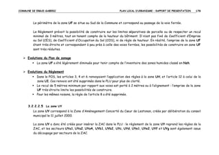 COMMUNE DE ERGUE-GABERIC

PLAN LOCAL D’URBANISME – RAPPORT DE PRESENTATION

179

Le périmètre de la zone UF se situe au Sud de la Commune et correspond au passage de la voie ferrée.
Le Règlement prévoit la possibilité de construire sur les limites séparatives de parcelle ou de respecter un recul
minimal de 3 mètres, tout en tenant compte de la hauteur du bâtiment. Il n’est pas fixé de Coefficient d’Emprise
au Sol (CES), de Coefficient d’Occupation du Sol (COS), ni de règle de hauteur. En réalité, l’emprise de la zone UF
étant très étroite et correspondant à peu près à celle des voies ferrées, les possibilités de construire en zone UF
sont très réduites.
Evolutions du Plan de zonage
La zone UF a été légèrement diminuée pour tenir compte de l’inventaire des zones humides classé en Nzh.
Evolutions du Règlement
Dans le POS, les articles 3, 4 et 6 renvoyaient l’application des règles à la zone UH, et l’article 12 à celui de la
zone UI. Ces renvois ont été supprimés dans le PLU pour plus de clarté.
Le recul de 5 mètres minimum par rapport aux voies est porté à 2 mètres ou à l’alignement : l’emprise de la zone
UF très étroite limite les possibilités de construire.
Pour les mêmes raisons, la règle de l’article 8 a été supprimée.

3.2.2.2.5 La zone UY
La zone UY correspond à la Zone d’Aménagement Concerté du Cœur de Lestonan, créée par délibération du conseil
municipal le 11 juillet 2000.
La zone UY a donc été créée pour insérer la ZAC dans le PLU : le règlement de la zone UY reprend les règles de la
ZAC, et les secteurs UYa1, UYa2, UYa4, UYb1, UYb2, UYc, UYd, UYe1, UYe2, UYf et UYg sont également issus
du découpage par secteurs de la ZAC.

 