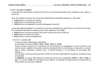 COMMUNE DE ERGUE-GABERIC

PLAN LOCAL D’URBANISME – RAPPORT DE PRESENTATION

181

3.2.2.3 Les zones à urbaniser
La zone AU est constituée par les parties du territoire de la Commune destinées à être urbanisées à court, moyen ou
long terme.
Ainsi, elle comprend, en premier lieu, les secteurs immédiatement urbanisables repérés par l'indice 1AU :
•
•
•

1AUH (secteur d'extension de l'habitat)
1AUI (secteur d'extension des activités)
1AUZ (secteurs correspondant à une zone d’aménagement concerté)

La zone AU comprend également, en second lieu, les secteurs nécessitant une modification ou une révision du PLU pour
être urbanisables (urbanisation à moyen ou long terme), repérés par l’indice 2AU :
•
•
•

2AUH (secteur à vocation non spécifié mais à priori destiné à un secteur d’habitat)
2AUI (secteur à vocation d'activités)
2AUL (secteur à vocation d'équipements)

3.2.2.3.1 Le secteur 1AU
Il s’agit des zones immédiatement urbanisables.
On y distingue les secteurs 1AUHc, 1AUIa, 1AUIb, 1AUIc et 1AUId.
Certains secteurs d’ouverture à l’urbanisation ont été maintenus. Ils correspondent en terme d’habitat à des
secteurs venant compléter l’urbanisation existante (le Bourg (la ZAC du Centre-Bourg, le Bourg Sud…), Lestonan
(Beg ar Menez, Quellennec, Lestonan Sud…), le Rouillen (Poulduic…), la Croix-Rouge (la Croix-Rouge Sud,
Lenhesq…)…
Pour l’activité, les secteurs maintenus entre le POS et le PLU sont essentiellement localisés sur le Rouillen (le long
de la RN 165).
Le Règlement du secteur 1AU reprend les normes des secteurs U correspondant (1AUHc
UHc ; 1AUIa
UIa ;…). Le secteur 1AUZ est traité dans un autre chapitre, car répondant aux spécificités de la nouvelle ZAC du
Centre-Bourg, qui a son propre règlement.

 