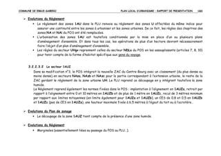 COMMUNE DE ERGUE-GABERIC

PLAN LOCAL D’URBANISME – RAPPORT DE PRESENTATION

183

Evolutions du Règlement
Le règlement des zones 1AU dans le PLU renvoie au règlement des zones U affectées du même indice pour
assurer une continuité entre les zones à urbaniser et les zones urbaines. De ce fait, les règles des chapitres des
zones NA et NAi du POS ont été remplacées.
L’urbanisation des zones 1AU est toutefois conditionnée par la mise en place d’un ou plusieurs plans
d’aménagement d’ensemble. Et dans tous les cas, les opérations de plus d’un hectare devront nécessairement
faire l’objet d’un plan d’aménagement d’ensemble.
Les règles du secteur UHgv reprennent celles du secteur NDLs du POS en les assouplissants (articles 7, 8, 10)
pour tenir compte de la forme d’habitat spécifique aux gens du voyage.

3.2.2.3.2 Le secteur 1AUZ
Dans sa modification n°3, le POS intégrait la nouvelle ZAC du Centre-Bourg avec un classement (du plus dense au
moins dense) en secteurs NAza, NAzb et NAzc pour la partie correspondant à l’extension urbaine, le reste de la
ZAC gardant le règlement de la zone urbaine UH. Le PLU reprend ce découpage en y intégrant toutefois la zone
humide.
Le Règlement reprend également les normes fixées dans le POS : implantation à l’alignement en 1AUZa, retrait par
rapport à l’alignement entre 0 et 10 mètres en 1AUZb et de plus de 1 mètre en 1AUZc, recul de 3 mètres minimum
par rapport aux limites mitoyennes (en limite également pour 1AUZa et 1AUZb), un CES de 0,8 et 0,5 en 1AUZb
et 1AUZc (pas de CES en 1AUZa), une hauteur maximale fixée à 6,5 mètres à l’égout du toit ou à l’acrotère…
Evolutions du Plan de zonage
Le découpage de la zone 1AUZ tient compte de la présence d’une zone humide.
Evolutions du Règlement
Marginales (essentiellement liées au passage du POS au PLU…).

 