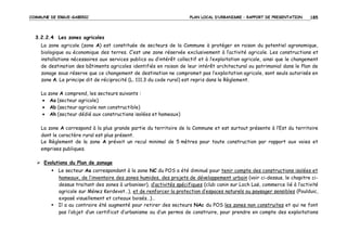 COMMUNE DE ERGUE-GABERIC

PLAN LOCAL D’URBANISME – RAPPORT DE PRESENTATION

185

3.2.2.4 Les zones agricoles
La zone agricole (zone A) est constituée de secteurs de la Commune à protéger en raison du potentiel agronomique,
biologique ou économique des terres. C’est une zone réservée exclusivement à l’activité agricole. Les constructions et
installations nécessaires aux services publics ou d’intérêt collectif et à l’exploitation agricole, ainsi que le changement
de destination des bâtiments agricoles identifiés en raison de leur intérêt architectural ou patrimonial dans le Plan de
zonage sous réserve que ce changement de destination ne compromet pas l’exploitation agricole, sont seuls autorisés en
zone A. Le principe dit de réciprocité (L. 111.3 du code rural) est repris dans le Règlement.
La zone A comprend, les secteurs suivants :
• Aa (secteur agricole)
• Ab (secteur agricole non constructible)
• Ah (secteur dédié aux constructions isolées et hameaux)
La zone A correspond à la plus grande partie du territoire de la Commune et est surtout présente à l’Est du territoire
dont le caractère rural est plus présent.
Le Règlement de la zone A prévoit un recul minimal de 5 mètres pour toute construction par rapport aux voies et
emprises publiques.
Evolutions du Plan de zonage
Le secteur Aa correspondant à la zone NC du POS a été diminué pour tenir compte des constructions isolées et
hameaux, de l’inventaire des zones humides, des projets de développement urbain (voir ci-dessus, le chapitre cidessus traitant des zones à urbaniser), d’activités spécifiques (club canin sur Loch Laë, commerce lié à l’activité
agricole sur Ménez Kerdevot…), et de renforcer la protection d’espaces naturels ou paysager sensibles (Poulduic,
exposé visuellement et coteaux boisés…)…
Il a au contraire été augmenté pour retirer des secteurs NAc du POS les zones non construites et qui ne font
pas l’objet d’un certificat d’urbanisme ou d’un permis de construire, pour prendre en compte des exploitations

 