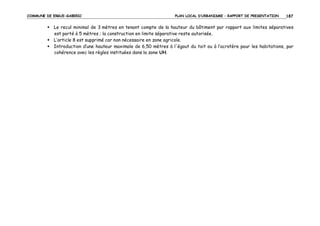 COMMUNE DE ERGUE-GABERIC

PLAN LOCAL D’URBANISME – RAPPORT DE PRESENTATION

187

Le recul minimal de 3 mètres en tenant compte de la hauteur du bâtiment par rapport aux limites séparatives
est porté à 5 mètres ; la construction en limite séparative reste autorisée.
L’article 8 est supprimé car non nécessaire en zone agricole.
Introduction d’une hauteur maximale de 6,50 mètres à l'égout du toit ou à l’acrotère pour les habitations, par
cohérence avec les règles instituées dans la zone UH.

 
