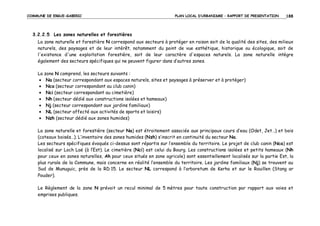 COMMUNE DE ERGUE-GABERIC

PLAN LOCAL D’URBANISME – RAPPORT DE PRESENTATION

188

3.2.2.5 Les zones naturelles et forestières
La zone naturelle et forestière N correspond aux secteurs à protéger en raison soit de la qualité des sites, des milieux
naturels, des paysages et de leur intérêt, notamment du point de vue esthétique, historique ou écologique, soit de
l'existence d'une exploitation forestière, soit de leur caractère d'espaces naturels. La zone naturelle intègre
également des secteurs spécifiques qui ne peuvent figurer dans d’autres zones.
La zone N comprend, les secteurs suivants :
• Na (secteur correspondant aux espaces naturels, sites et paysages à préserver et à protéger)
• Nca (secteur correspondant au club canin)
• Nci (secteur correspondant au cimetière)
• Nh (secteur dédié aux constructions isolées et hameaux)
• Nj (secteur correspondant aux jardins familiaux)
• NL (secteur affecté aux activités de sports et loisirs)
• Nzh (secteur dédié aux zones humides)
La zone naturelle et forestière (secteur Na) est étroitement associée aux principaux cours d’eau (Odet, Jet…) et bois
(coteaux boisés…). L’inventaire des zones humides (Nzh) s’inscrit en continuité du secteur Na.
Les secteurs spécifiques évoqués ci-dessus sont répartis sur l’ensemble du territoire. Le projet de club canin (Nca) est
localisé sur Loch Laë (à l’Est). Le cimetière (Nci) est celui du Bourg. Les constructions isolées et petits hameaux (Nh
pour ceux en zones naturelles, Ah pour ceux situés en zone agricole) sont essentiellement localisés sur la partie Est, la
plus rurale de la Commune, mais concerne en réalité l’ensemble du territoire. Les jardins familiaux (Nj) se trouvent au
Sud de Munuguic, près de la RD 15. Le secteur NL correspond à l’arboretum de Kerho et sur le Rouillen (Stang ar
Pouder).
Le Règlement de la zone N prévoit un recul minimal de 5 mètres pour toute construction par rapport aux voies et
emprises publiques.

 