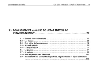 COMMUNE DE ERGUE-GABERIC

PLAN LOCAL D’URBANISME – RAPPORT DE PRESENTATION

19

2 – DIAGNOSTIC ET ANALYSE DE L’ETAT INITIAL DE
L’ENVIRONNEMENT ......................................................... 20
2.1
2.2
2.3
2.4
2.5
2.6
2.7
2.8
2.9

– Données socio-économiques ....................................................... 21
– Les liaisons ........................................................................ 38
– Etat initial de l’environnement .................................................... 42
– Activité agricole ................................................................... 70
– Le risque majeur .................................................................. 72
– Le paysage ......................................................................... 74
– Urbanisme ......................................................................... 90
– Bilan et perspectives d’évolution ................................................ 107
- Recensement des contraintes législatives, règlementaires et supra-communales
................................................................................... 118

 