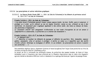COMMUNE DE ERGUE-GABERIC

PLAN LOCAL D’URBANISME – RAPPORT DE PRESENTATION

190

3.2.2.6 Les prescriptions et autres indications graphiques
3.2.2.6.1 Les Espaces Boisés Classés (EBC – L. 130-1 du Code de l’Urbanisme) et les éléments du patrimoine naturel
(L. 123-1-5-7° du Code de l’Urbanisme)

D'après l'article L. 130-1 du Code de l'Urbanisme :

« Les plans locaux d'urbanisme peuvent classer comme espaces boisés, les bois, forêts, parcs à conserver, à
protéger ou à créer, qu'ils relèvent ou non du régime forestier, enclos ou non, attenant ou non à des
habitations. Ce classement peut s'appliquer également à des arbres isolés, des haies ou réseaux de haies,
des plantations d'alignements.
Le classement interdit tout changement d'affectation ou tout mode d'occupation du sol de nature à
compromettre la conservation, la protection ou la création des boisements ».
D'après l'article L. 123-1-5-7° du Code de l'Urbanisme :

« … le règlement peut :…
… 7° Identifier et localiser les éléments de paysage et délimiter les quartiers, îlots, immeubles, espaces
publics, monuments, sites et secteurs à protéger, à mettre en valeur ou à requalifier pour des motifs
d'ordre culturel, historique ou écologique et définir, le cas échéant, les prescriptions de nature à assurer
leur protection ; … ».
Des ensembles végétaux (parcs, alignement d’arbres et haies bocagères) font l’objet d’une protection au titre de
ces deux articles du Code de l'Urbanisme au PLU.
Le projet de PLU a retravaillé les différents niveaux de protection des masses boisées, de haies et talus,
notamment suite à l’inventaire des talus effectué par la Chambre d’agriculture dans le cadre d’un diagnostic
agricole réalisé en décembre 2010 (voir carte ci-dessous) et au repérage des haies par l’agence de paysage Poinas.

 