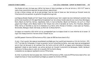 COMMUNE DE ERGUE-GABERIC

PLAN LOCAL D’URBANISME – RAPPORT DE PRESENTATION

192

Ces études ont servi de base pour définir les haies et talus à protéger au titre de l’article L. 123-1-5-7° dans le
cadre d’une concertation associant les agriculteurs, associations…
Un des critères retenus, est de ne pas protéger tous les talus et haies sur des terrains qui feraient moins de
4 hectares afin de maintenir un potentiel d’exploitation agricole.
Les Espaces Boisés Classés ont fait l’objet d’une actualisation pour tenir compte des bois réellement existants. Des
protections nouvelles ont été apportées principalement sur les coteaux boisés associés aux cours d’eau (Kerangueo
Nord, Moulin de Kerfres, Kerleur, Quellennec Zella, le Sud du Rouillen, Moulin de Pennarun, de Loc’h ar c’Hoat
jusqu’à Coat Chapel, entre Menez Castel et Ker Vreyen d’un coté et Kerdalès de l’autre, Parc Feunteun, Menouet
Vihan, Keriou et Kerdilès au Sud de la Commune et au Nord, entre l’Ecluse et Drohen…), mais aussi sur Poulduic,
Kervoreden, Munuguic Ouest, Kerveady, au Nord de Ty Nevez Kerfort,…
Un espace en revanche a été retiré car ne correspondant pas à un espace boisé ni à une intention de le boiser. Il
s’agit d’un champ d’environ 1 hectare situé à l’Ouest du Lec.
Les EBC passent d’environ 235 hectares au POS, à plus de 500 hectares dans le PLU.
A cela, il faut ajouter des espaces nouvellement protégés pour leur qualité patrimoniale au titre de l’article L. 1231-5-7° du Code de l’Urbanisme. Il s’agit en premier lieu de l’arborétum de Kerho, mais aussi dans son prolongement
vers le Sud, de Kerouzel et de Lestonan Vian. De l’autre coté de la RD 15, un espace entre Garsaleg et Kernaon,
également classé en zone humide. Les autres secteurs se trouvent à proximité de Kermoysan, Castel, Kerdevot,
Kerlavian et le Bourg dans le cadre de la nouvelle ZAC du Centre-Bourg.
L’ensemble de ces espaces représente environ 75 hectares.
Au total, la protection des bois passe donc d’environ 235 hectares au POS, à plus de 575 hectares dans le PLU, non
compté les haies et talus nouvellement protégés qui passent de 36 Km à 279 Km.

 