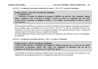 COMMUNE DE ERGUE-GABERIC

PLAN LOCAL D’URBANISME – RAPPORT DE PRESENTATION

193

3.2.2.6.2 Les éléments du patrimoine architectural et urbain (L. 123-1-5-7° du Code de l’Urbanisme)
D'après l'article L. 123-1-5-7° du Code de l'Urbanisme :

« … le règlement peut :…
… 7° Identifier et localiser les éléments de paysage et délimiter les quartiers, îlots, immeubles, espaces
publics, monuments, sites et secteurs à protéger, à mettre en valeur ou à requalifier pour des motifs
d'ordre culturel, historique ou écologique et définir, le cas échéant, les prescriptions de nature à assurer
leur protection ; … ».
Afin de protéger des édifices ou secteurs à caractère patrimonial et de leur appliquer des règles particulières, le
Plan de zonage repère ces éléments au titre de l’article L. 123-1-5-7° du Code de l’Urbanisme. Citons à titre
d’exemple la cité de Ker Anna, le site et la chapelle de Kerdévot, les anciennes écuries de Ty Bur, le château de
Lézergué, l’église Saint-Guinal au Bourg, la chapelle Saint-Guénolé…
Certains bâtiments patrimoniaux de petites surfaces ont été repérés pour leur permettre un droit de changement
de destination.
3.2.2.6.3 Les éléments du patrimoine agricole (L. 123-3-1 du Code de l’Urbanisme)
D'après l'article L. 123-3-1 du Code de l'Urbanisme :

« Dans les zones agricoles, le règlement peut désigner les bâtiments agricoles qui, en raison de leur intérêt
architectural ou patrimonial, peuvent faire l'objet d'un changement de destination, dès lors que ce
changement de destination ne compromet pas l'exploitation agricole. ».
Les bâtiments de caractère patrimoniaux présents dans la zone agricole ont fait l’objet d’un inventaire et sont
repérés au Plan de zonage pour permettre un changement de destination de ces bâtiments.

 