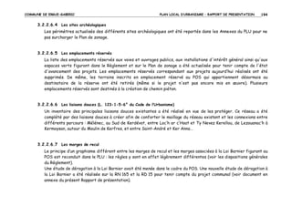 COMMUNE DE ERGUE-GABERIC

PLAN LOCAL D’URBANISME – RAPPORT DE PRESENTATION

194

3.2.2.6.4 Les sites archéologiques
Les périmètres actualisés des différents sites archéologiques ont été reportés dans les Annexes du PLU pour ne
pas surcharger le Plan de zonage.

3.2.2.6.5 Les emplacements réservés
La liste des emplacements réservés aux voies et ouvrages publics, aux installations d'intérêt général ainsi qu'aux
espaces verts figurant dans le Règlement et sur le Plan de zonage a été actualisée pour tenir compte de l'état
d'avancement des projets. Les emplacements réservés correspondant aux projets aujourd’hui réalisés ont été
supprimés. De même, les terrains inscrits en emplacement réservé au POS qui appartiennent désormais au
destinataire de la réserve ont été retirés (même si le projet n'est pas encore mis en œuvre). Plusieurs
emplacements réservés sont destinés à la création de chemin piéton.

3.2.2.6.6 Les liaisons douces (L. 123-1-5-6° du Code de l’Urbanisme)
Un inventaire des principales liaisons douces existantes a été réalisé en vue de les protéger. Ce réseau a été
complété par des liaisons douces à créer afin de conforter le maillage du réseau existant et les connexions entre
différents parcours : Mélénec, au Sud de Kerdévot, entre Loc’h ar c’Hoat et Ty Nevez Kerellou, de Lezouanac’h à
Kermoysan, autour du Moulin de Kerfres, et entre Saint-André et Ker Anna…

3.2.2.6.7 Les marges de recul
Le principe d’un graphisme différent entre les marges de recul et les marges associées à la Loi Barnier figurant au
POS est reconduit dans le PLU : les règles y sont en effet légèrement différentes (voir les dispositions générales
du Règlement).
Une étude de dérogation à la Loi Barnier avait été menée dans le cadre du POS. Une nouvelle étude de dérogation à
la Loi Barnier a été réalisée sur la RN 165 et la RD 15 pour tenir compte du projet communal (voir document en
annexe du présent Rapport de présentation).

 