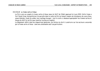 COMMUNE DE ERGUE-GABERIC

PLAN LOCAL D’URBANISME – RAPPORT DE PRESENTATION

195

3.2.2.6.8 La trame verte et bleue
Le PLU a pris en compte la trame verte et bleue issue du SCoT de l’Odet approuvé le 6 juin 2012. Cette trame a
fait l’objet d’une interprétation à la parcelle dans le cadre du PLU en tenant compte de la présence de cours d’eau,
zones humides, fonds de vallée, bois, maillage bocager… (voir la carte ci-dessous superposant les trames vertes et
bleues du SCoT et du PLU pour montrer la prise en compte).
Le Règlement défini dans les dispositions générales, les limites du droit à construire sur les secteurs concernés
par la trame verte et bleue : zone non urbanisable sauf cas particuliers.

 
