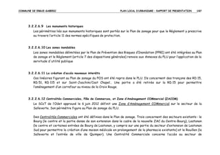 COMMUNE DE ERGUE-GABERIC

PLAN LOCAL D’URBANISME – RAPPORT DE PRESENTATION

197

3.2.2.6.9 Les monuments historiques
Les périmètres liés aux monuments historiques sont portés sur le Plan de zonage pour que le Règlement y prescrive
au travers l’article 11 des normes spécifiques de protection.

3.2.2.6.10 Les zones inondables
Les zones inondables délimitées par le Plan de Prévention des Risques d’Inondation (PPRI) ont été intégrées au Plan
de zonage et le Règlement (article 7 des dispositions générales) renvoie aux Annexes du PLU pour l’application de la
servitude d'utilité publique

3.2.2.6.11 La création d’accès nouveaux interdits
Ces linéaires figurant au Plan de zonage du POS ont été repris dans le PLU. Ils concernent des tronçons des RD 15,
RD 51, RD 115 et sur Saint-Joachim/Coat Chapel… Une partie a été retirée sur la RD 15 pour permettre
l’aménagement d’un carrefour au niveau de la Croix Rouge.

3.2.2.6.12 Centralités Commerciales, Pôle de Commerces, et Zone d’Aménagement COMmercial (ZACOM)
Le SCoT de l’Odet approuvé le 6 juin 2012 définit une Zone d’Aménagement COMmercial sur le secteur de la
Salleverte. Son périmètre figure au Plan de zonage du PLU.
Des Centralités Commerciales ont été définies dans le Plan de zonage. Trois concernent des secteurs existants : le
Bourg (le centre et la partie dense de son extension dans le cadre de la nouvelle ZAC du Centre-Bourg), Lestonan
(le centre et certaines entrées de Bourg de Lestonan, y compris sur une partie du secteur d’extension de Lestonan
Sud pour permettre la création d’une maison médicale en prolongement de la pharmacie existante) et le Rouillen (la
Salleverte et l’entrée de ville de Quimper). Une Centralité Commerciale concerne l’accès au secteur de

 