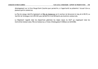 COMMUNE DE ERGUE-GABERIC

PLAN LOCAL D’URBANISME – RAPPORT DE PRESENTATION

198

développement sur la Croix Rouge/Saint-Joachim pour permettre, si l’opportunité se présentait, l’accueil d’un ou
plusieurs petits commerces.
Le Plan de zonage identifie également un Pôle de Commerces sur le secteur de Kerourvois le long de la RD 15, au
Sud-Est de l’échangeur de la RN 165, pour permettre à ces bâtiments une évolution commerciale.
Le Règlement rappelle dans les dispositions générales les règles issues du SCoT qui s’appliquent dans les
Centralités Commerciales, Pôle de Commerces, et Zone d’Aménagement COMmercial (ZACOM).

 